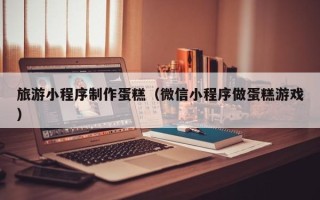 宝鸡旅游小程序制作蛋糕（微信小程序做蛋糕游戏）